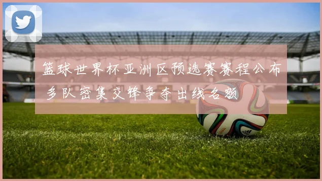 篮球世界杯亚洲区预选赛赛程公布 多队密集交锋争夺出线名额