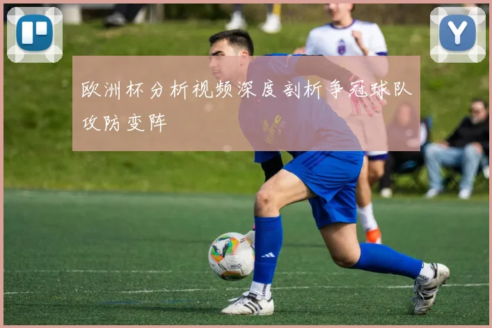 欧洲杯分析视频深度剖析争冠球队攻防变阵