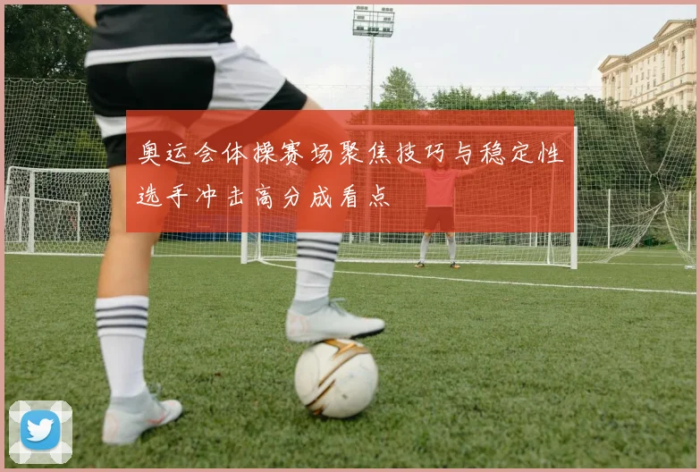 奥运会体操赛场聚焦技巧与稳定性选手冲击高分成看点