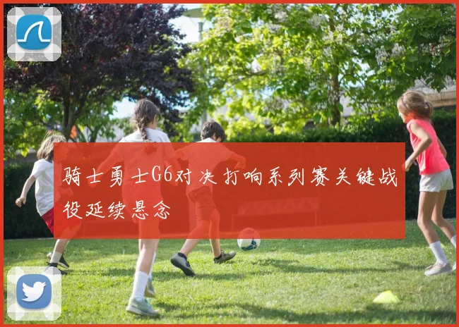 骑士勇士G6对决打响系列赛关键战役延续悬念