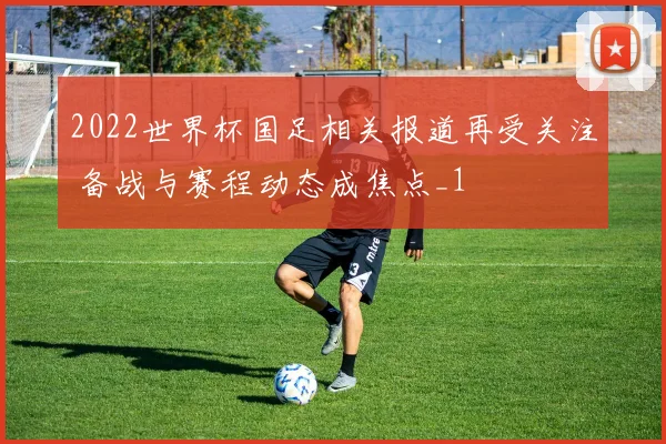 2022世界杯国足相关报道再受关注 备战与赛程动态成焦点_1