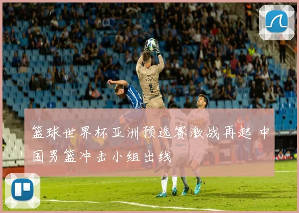 篮球世界杯亚洲预选赛激战再起 中国男篮冲击小组出线