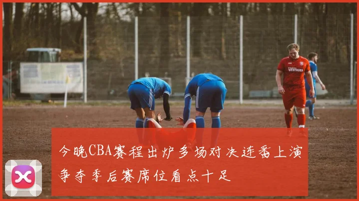 今晚CBA赛程出炉多场对决连番上演争夺季后赛席位看点十足