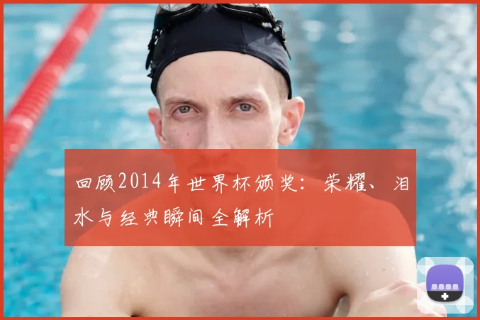 回顾2014年世界杯颁奖：荣耀、泪水与经典瞬间全解析