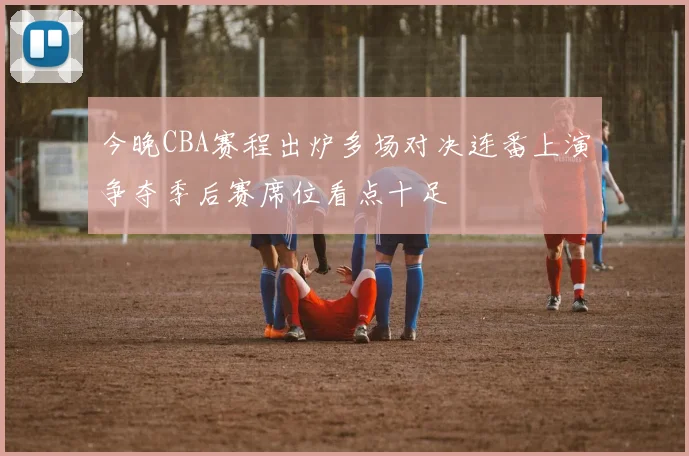 今晚CBA赛程出炉多场对决连番上演争夺季后赛席位看点十足