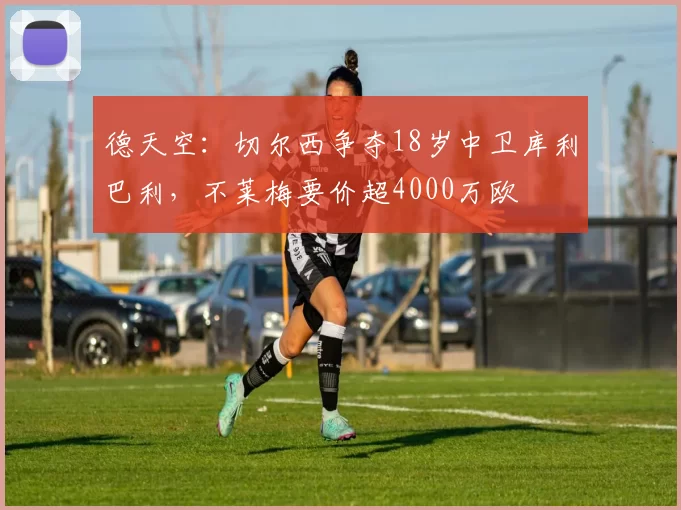 德天空：切尔西争夺18岁中卫库利巴利，不莱梅要价超4000万欧