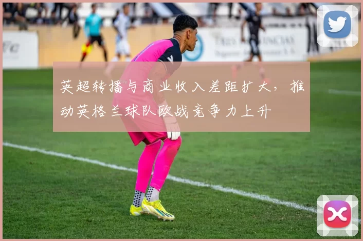 英超转播与商业收入差距扩大，推动英格兰球队欧战竞争力上升