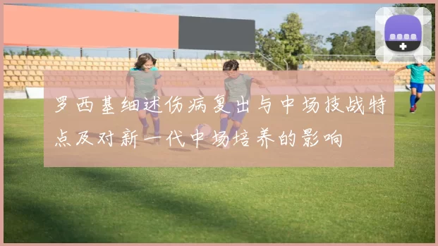 罗西基细述伤病复出与中场技战特点及对新一代中场培养的影响