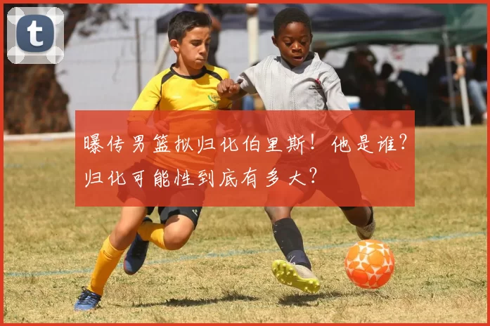 曝传男篮拟归化伯里斯！他是谁？归化可能性到底有多大？