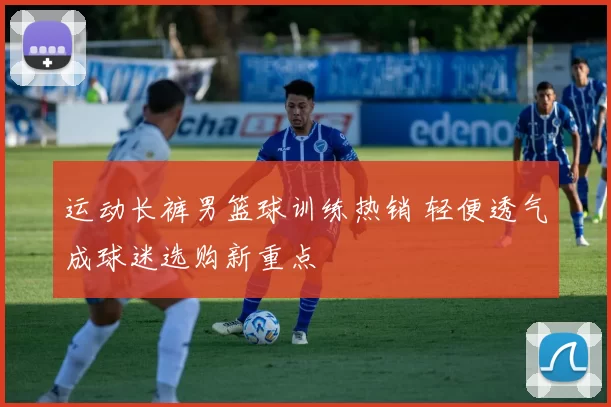 运动长裤男篮球训练热销 轻便透气成球迷选购新重点