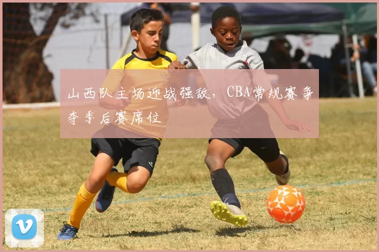 山西队主场迎战强敌，CBA常规赛争夺季后赛席位