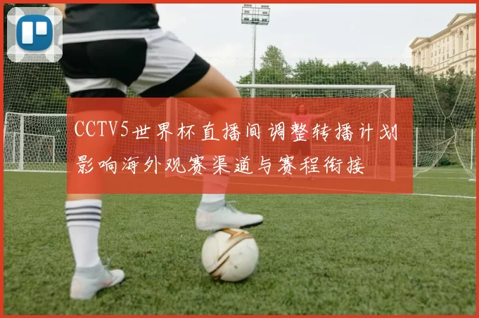 CCTV5世界杯直播间调整转播计划 影响海外观赛渠道与赛程衔接