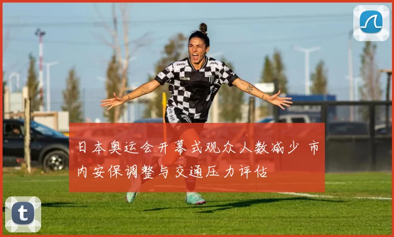 日本奥运会开幕式观众人数减少 市内安保调整与交通压力评估