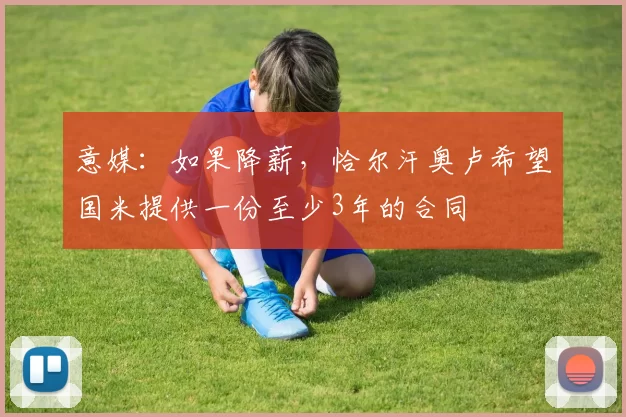 意媒：如果降薪，恰尔汗奥卢希望国米提供一份至少3年的合同