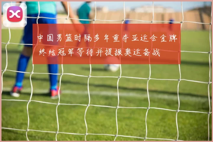 中国男篮时隔多年重夺亚运会金牌 终结冠军等待并提振奥运备战