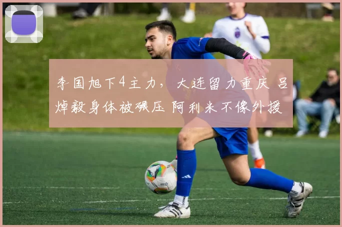 李国旭下4主力，大连留力重庆 吕焯毅身体被碾压 阿利米不像外援
