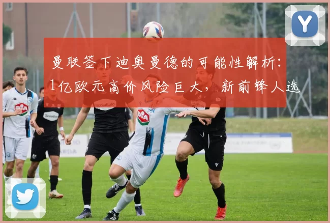 曼联签下迪奥曼德的可能性解析：1亿欧元高价风险巨大，新前锋人选多样化_欧冠_阿森纳_莱比锡红牛