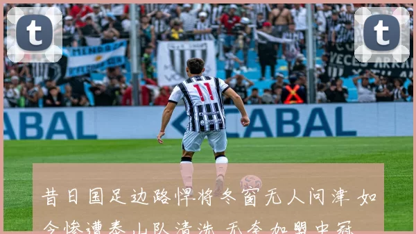 昔日国足边路悍将冬窗无人问津 如今惨遭泰山队清洗 无奈加盟中冠