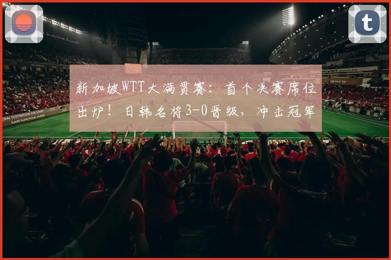 新加坡WTT大满贯赛：首个决赛席位出炉！日韩名将3-0晋级，冲击冠军