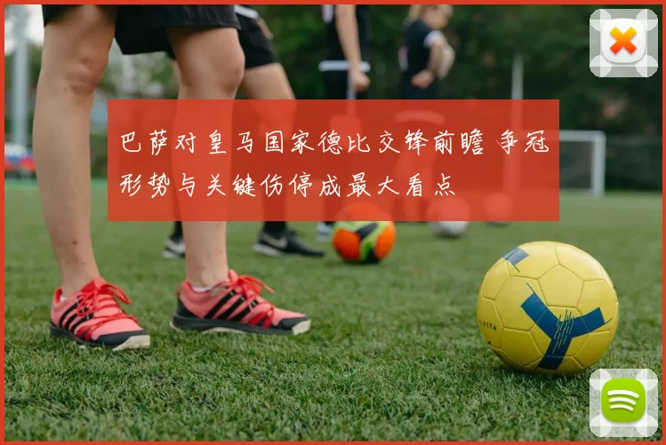 巴萨对皇马国家德比交锋前瞻 争冠形势与关键伤停成最大看点