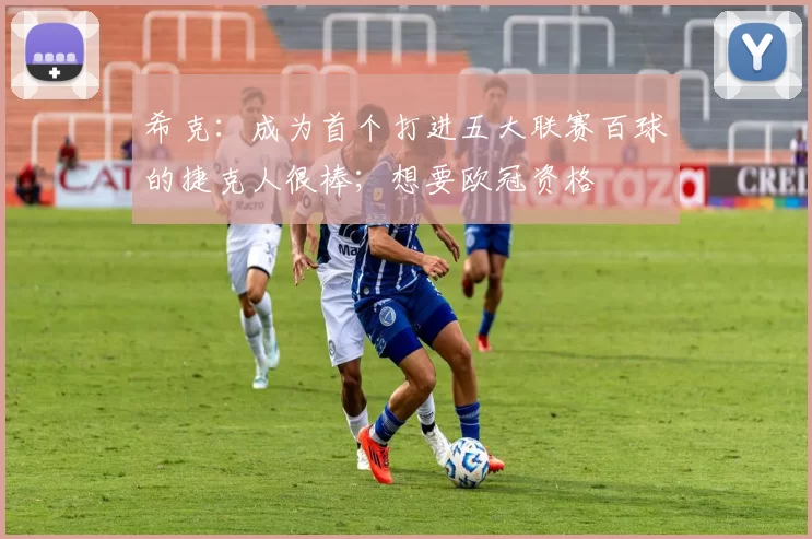 希克：成为首个打进五大联赛百球的捷克人很棒；想要欧冠资格