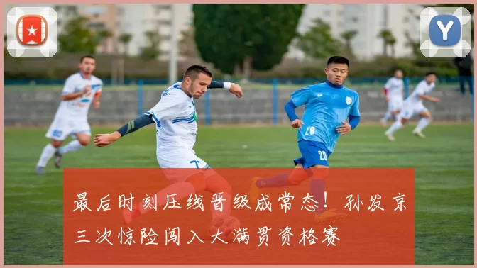 最后时刻压线晋级成常态！孙发京三次惊险闯入大满贯资格赛