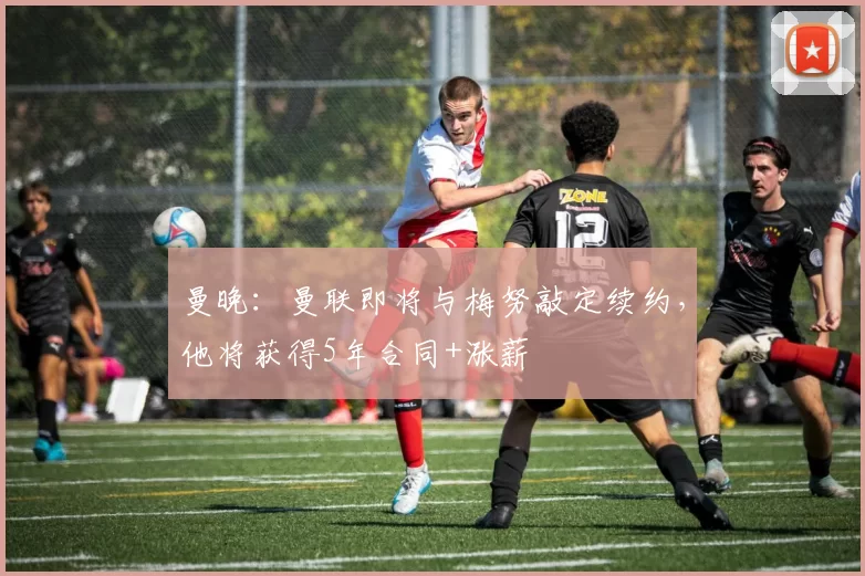 曼晚：曼联即将与梅努敲定续约，他将获得5年合同+涨薪