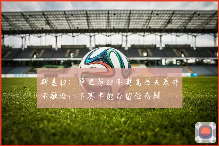 斯基拉：萨里与拉齐奥高层关系并不融洽，下赛季能否留任存疑