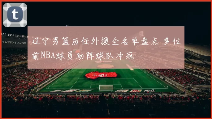 辽宁男篮历任外援全名单盘点 多位前NBA球员助阵球队冲冠