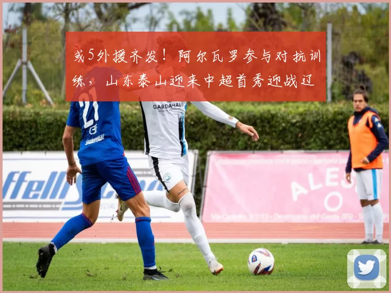 或5外援齐发！阿尔瓦罗参与对抗训练，山东泰山迎来中超首秀迎战辽宁铁人_马德鲁加_热身赛_泰山队