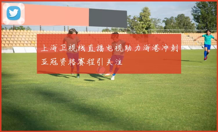 上海卫视线直播电视助力海港冲刺亚冠资格赛程引关注