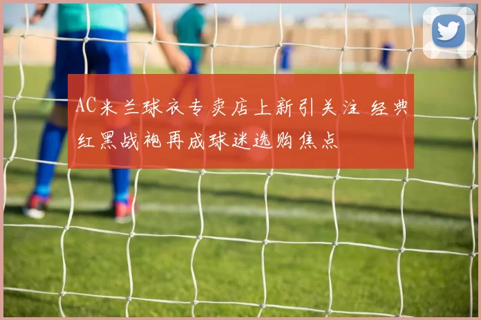 AC米兰球衣专卖店上新引关注 经典红黑战袍再成球迷选购焦点