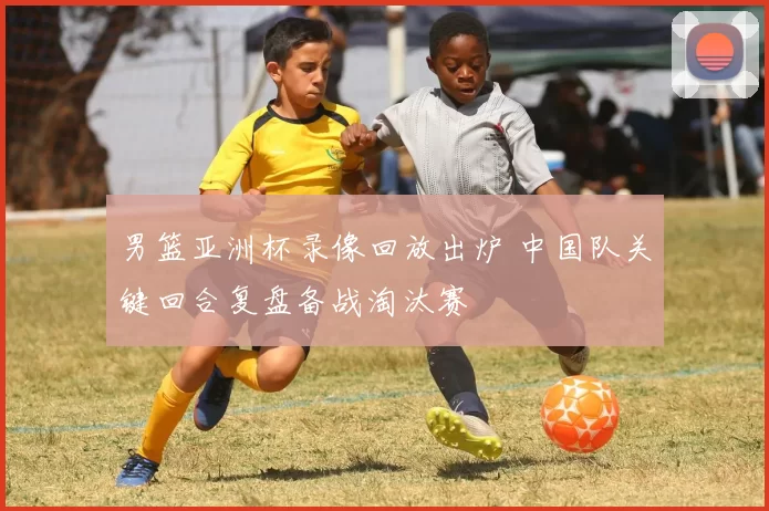 男篮亚洲杯录像回放出炉 中国队关键回合复盘备战淘汰赛