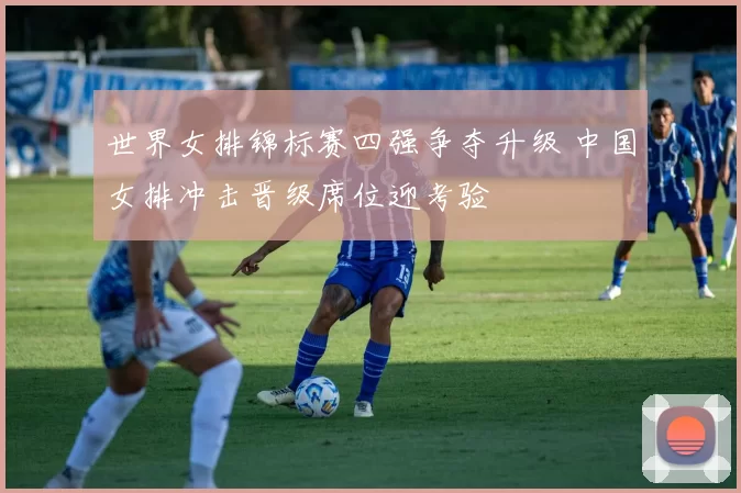 世界女排锦标赛四强争夺升级 中国女排冲击晋级席位迎考验