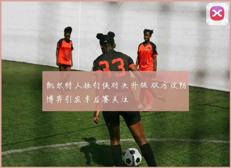 凯尔特人独行侠对决升级 双方攻防博弈引发季后赛关注