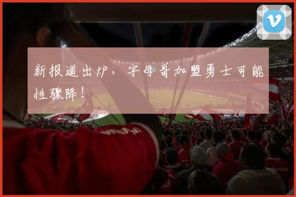 新报道出炉，字母哥加盟勇士可能性骤降！