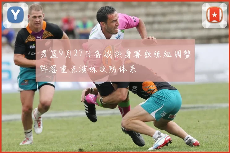 男篮9月27日备战热身赛教练组调整阵容重点演练攻防体系