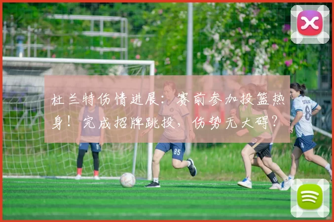 杜兰特伤情进展：赛前参加投篮热身！完成招牌跳投，伤势无大碍？