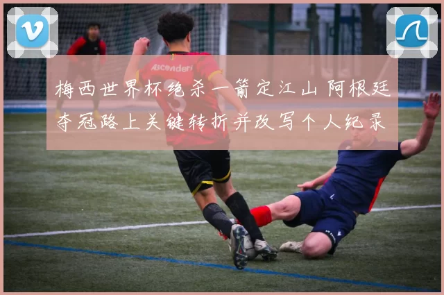 梅西世界杯绝杀一箭定江山 阿根廷夺冠路上关键转折并改写个人纪录