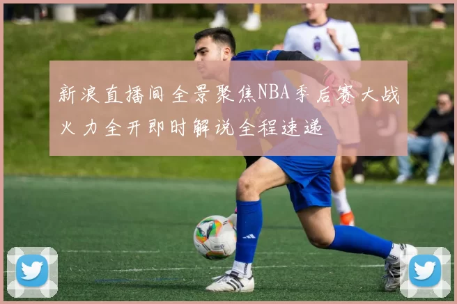 新浪直播间全景聚焦NBA季后赛大战火力全开即时解说全程速递