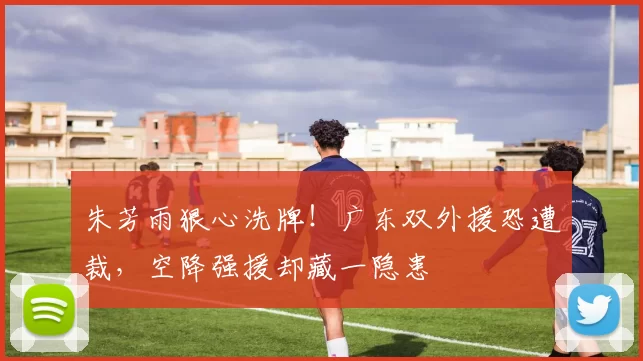 朱芳雨狠心洗牌！广东双外援恐遭裁，空降强援却藏一隐患