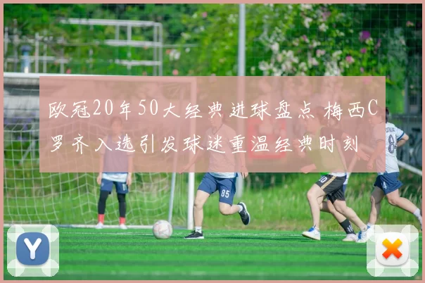 欧冠20年50大经典进球盘点 梅西C罗齐入选引发球迷重温经典时刻