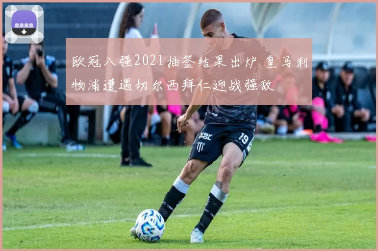 欧冠八强2021抽签结果出炉 皇马利物浦遭遇切尔西拜仁迎战强敌