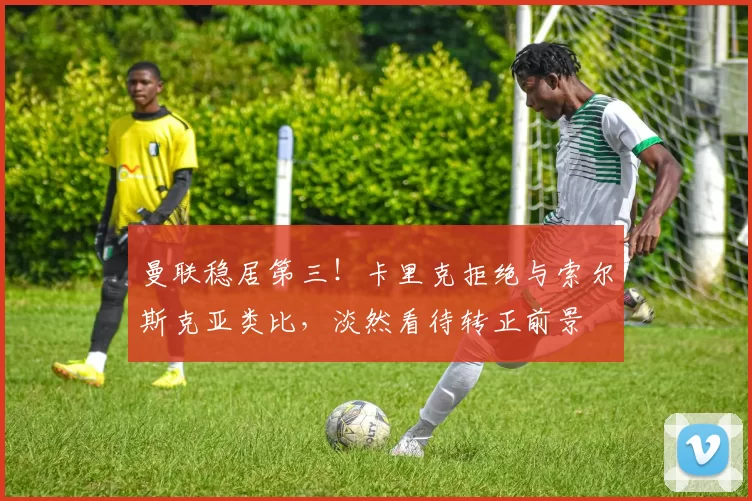 曼联稳居第三！卡里克拒绝与索尔斯克亚类比，淡然看待转正前景