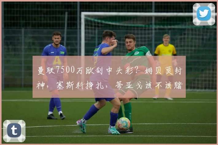 曼联7500万欧刮中头彩？姆贝莫封神，塞斯科挣扎，蒂亚戈该不该赌_英超_战术_阿森纳