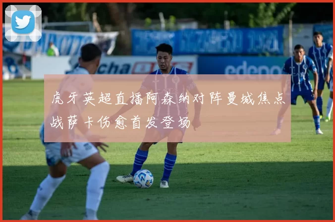 虎牙英超直播阿森纳对阵曼城焦点战萨卡伤愈首发登场