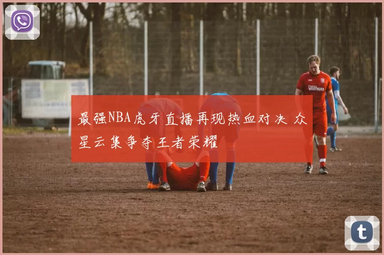 最强NBA虎牙直播再现热血对决 众星云集争夺王者荣耀