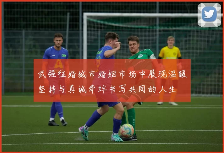 武强征婚城市婚姻市场中展现温暖坚持与真诚牵绊书写共同的人生