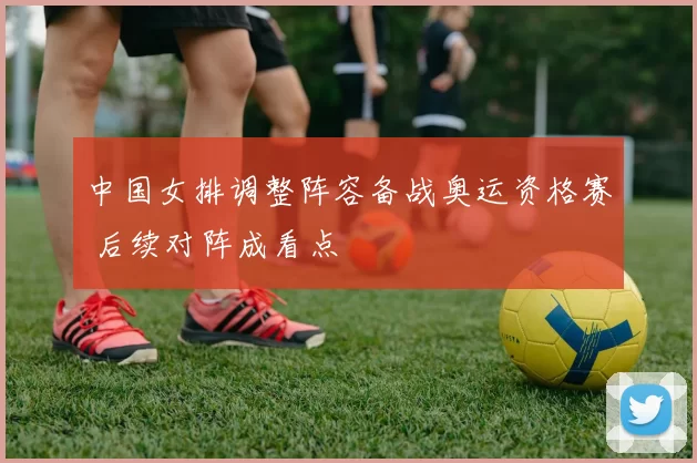 中国女排调整阵容备战奥运资格赛 后续对阵成看点