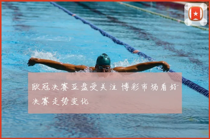 欧冠决赛亚盘受关注 博彩市场看好决赛走势变化